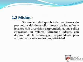 1.2 Misión.-
       Ser una entidad que brinda una formación
 promotora del desarrollo integral de los niños y
 jóvenes, con una visión emprendedora, una solida
 educación en valores, formando líderes, con
 dominio de la tecnología, preparándolos para
 afrontar altos niveles de competitividad.
 