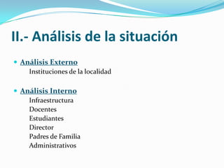 II.- Análisis de la situación
 Análisis Externo
    Instituciones de la localidad

 Análisis Interno
    Infraestructura
    Docentes
    Estudiantes
    Director
    Padres de Familia
    Administrativos
 