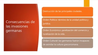 Consecuencias de
las invasiones
germanas
Destrucción de las principales ciudades.
Orden Político: término de la unidad política y
jurídica.
Orden Económico: paralización del comercio y
ruralización de la vida.
Orden Cultural: los germanos fueron incapaces
de asimilar la cultura grecorromana.
 