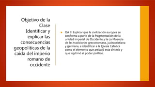 Objetivo de la
Clase
Identificar y
explicar las
consecuencias
geopolíticas de la
caída del imperio
romano de
occidente
 OA 9: Explicar que la civilización europea se
conforma a partir de la fragmentación de la
unidad imperial de Occidente y la confluencia
de las tradiciones grecorromana, judeocristiana
y germana, e identificar a la Iglesia Católica
como el elemento que articuló esta síntesis y
que legitimó el poder político.
 