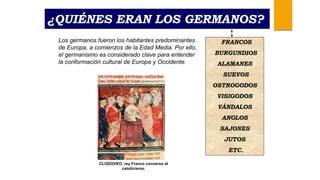 ¿QUIÉNES ERAN LOS GERMANOS?
Los germanos fueron los habitantes predominantes
de Europa, a comienzos de la Edad Media. Por ello,
el germanismo es considerado clave para entender
la conformación cultural de Europa y Occidente.
CLODOVEO, rey Franco converso al
catolicismo.
FRANCOS
BURGUNDIOS
ALAMANES
SUEVOS
OSTROGODOS
VISIGODOS
VÁNDALOS
ANGLOS
SAJONES
JUTOS
ETC.
 
