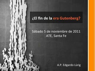 ¿El	
  ﬁn	
  de	
  la	
  era	
  Gutenberg?	
  
Sábado	
  5	
  de	
  noviembre	
  de	
  2011	
  
ATE,	
  Santa	
  Fe	
  
A.P.	
  Edgardo	
  Lürig	
  
 