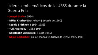 Líderes emblemáticos de la URSS durante la
Guerra Fría
• Joseph Stalin ( 1954)
• Nikita Krushev (Jrushchov) ( década de 1960)
• Leonid Brézhnev ( 1964-1982)
• Yuri Andropov ( 1983-1984)
• Konstantin Chernenko ( 1984-1985)
• Mijaíl Gorbachov, en sus manos se disolvió la URSS ( 1985-1989)
 