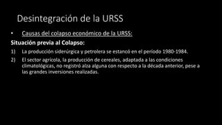 Desintegración de la URSS
• Causas del colapso económico de la URSS:
Situación previa al Colapso:
1) La producción siderúrgica y petrolera se estancó en el período 1980-1984.
2) El sector agrícola, la producción de cereales, adaptada a las condiciones
climatológicas, no registró alza alguna con respecto a la década anterior, pese a
las grandes inversiones realizadas.
 