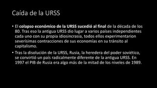 Caída de la URSS
• El colapso económico de la URSS sucedió al final de la década de los
80. Tras eso la antigua URSS dio lugar a varios países independientes
cada uno con su propia idiosincrasia, todos ellos experimentarion
severísimas contracciones de sus economías en su tránsito al
capitalismo.
• Tras la disolución de la URSS, Rusia, la heredera del poder soviético,
se convirtió un país radicalmente diferente de la antigua URSS. En
1997 el PIB de Rusia era algo más de la mitad de los niveles de 1989.
 