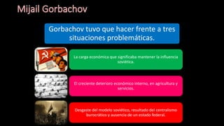 Gorbachov tuvo que hacer frente a tres
situaciones problemáticas.
La carga económica que significaba mantener la influencia
soviética.
El creciente deterioro económico interno, en agricultura y
servicios.
Desgaste del modelo soviético, resultado del centralismo
burocrático y ausencia de un estado federal.
 