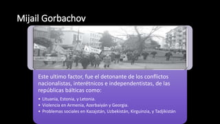 Este ultimo factor, fue el detonante de los conflictos
nacionalistas, interétnicos e independentistas, de las
repúblicas bálticas como:
• Lituania, Estonia, y Letonia.
• Violencia en Armenia, Azerbaiyán y Georgia.
• Problemas sociales en Kazajstán, Uzbekistán, Kirguinzia, y Tadjikistán
 