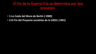 El Fin de la Guerra Fría se determina por dos
procesos:
• 1-La Caída del Muro de Berlín ( 1989)
• 2-El Fin del Proyecto socialista de la URSS ( 1991)
 