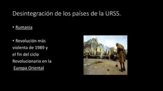 Desintegración de los países de la URSS.
• Rumania
• Revolución más
violenta de 1989 y
el fin del ciclo
Revolucionario en la
Europa Oriental
 