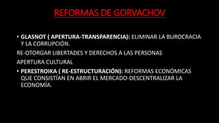 REFORMAS DE GORVACHOV
• GLASNOT ( APERTURA-TRANSPARENCIA): ELIMINAR LA BUROCRACIA
Y LA CORRUPCIÓN.
RE-OTORGAR LIBERTADES Y DERECHOS A LAS PERSONAS
APERTURA CULTURAL
• PERESTROIKA ( RE-ESTRUCTURACIÓN): REFORMAS ECONÓMICAS
QUE CONSISTÍAN EN ABRIR EL MERCADO-DESCENTRALIZAR LA
ECONOMÍA.
 