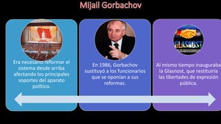 Era necesario reformar el
sistema desde arriba
afectando los principales
soportes del aparato
político.
En 1986, Gorbachov
sustituyó a los funcionarios
que se oponían a sus
reformas.
Al mismo tiempo inauguraba
la Glasnost, que restituiría
las libertades de expresión
pública.
 