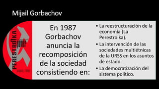 En 1987
Gorbachov
anuncia la
recomposición
de la sociedad
consistiendo en:
• La reestructuración de la
economía (La
Perestroika).
• La intervención de las
sociedades multiétnicas
de la URSS en los asuntos
de estado.
• La democratización del
sistema político.
 