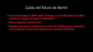 Caída del Muro de Berlín
• Fue creada según la URSS para “proteger a los habitantes de la RDA
contra los ataques fascistas occidentales“
• Pero el objetivo real era otro:
• impedir el escape a la libertad de miles de ciudadanos inconformes
con el régimen comunista impuesto por la Unión Soviética.
 
