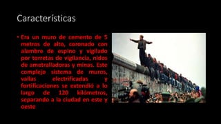 Características
• Era un muro de cemento de 5
metros de alto, coronado con
alambre de espino y vigilado
por torretas de vigilancia, nidos
de ametralladoras y minas. Este
complejo sistema de muros,
vallas electrificadas y
fortificaciones se extendió a lo
largo de 120 kilómetros,
separando a la ciudad en este y
oeste
 