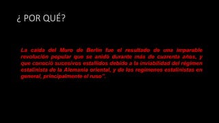 ¿ POR QUÉ?
La caída del Muro de Berlín fue el resultado de una imparable
revolución popular que se anidó durante más de cuarenta años, y
que conoció sucesivos estallidos debido a la inviabilidad del régimen
estalinista de la Alemania oriental, y de los regímenes estalinistas en
general, principalmente el ruso”.
 