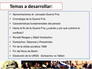 Temas a desarrollar:
 Aproximaciones al concepto Guerra Fría
 Cronología de la Guerra Fría
 Características fundamental...