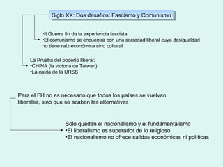 Siglo XX: Dos desafíos: Fascismo y Comunismo II Guerra fin de la experiencia fascista El comunismo se encuentra con una sociedad liberal cuya desigualdad no tiene raíz económica sino cultural La Prueba del poderío liberal:  CHINA (la victoria de Taiwan) La caída de la URSS Para el FH no es necesario que todos los países se vuelvan liberales, sino que se acaben las alternativas Solo quedan el nacionalismo y el fundamentalismo El liberalismo es superador de lo religioso El nacionalismo no ofrece salidas económicas ni políticas 