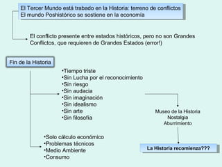El Tercer Mundo está trabado en la Historia: terreno de conflictos El mundo Poshistórico se sostiene en la economía El conflicto presente entre estados históricos, pero no son Grandes Conflictos, que requieren de Grandes Estados (error!) Tiempo triste Sin Lucha por el reconocimiento Sin riesgo Sin audacia Sin imaginación Sin idealismo Sin arte Sin filosofía Solo cálculo económico Problemas técnicos Medio Ambiente  Consumo Museo de la Historia Nostalgia Aburrimiento La Historia recomienza??? Fin de la Historia 