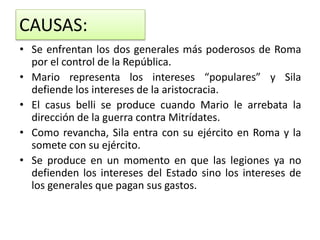 CAUSAS:
• Se enfrentan los dos generales más poderosos de Roma
por el control de la República.
• Mario representa los intereses “populares” y Sila
defiende los intereses de la aristocracia.
• El casus belli se produce cuando Mario le arrebata la
dirección de la guerra contra Mitrídates.
• Como revancha, Sila entra con su ejército en Roma y la
somete con su ejército.
• Se produce en un momento en que las legiones ya no
defienden los intereses del Estado sino los intereses de
los generales que pagan sus gastos.
 