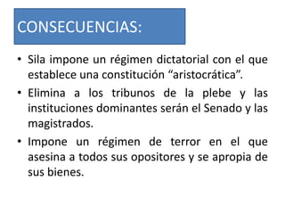 CONSECUENCIAS:
• Sila impone un régimen dictatorial con el que
establece una constitución “aristocrática”.
• Elimina a los tribunos de la plebe y las
instituciones dominantes serán el Senado y las
magistrados.
• Impone un régimen de terror en el que
asesina a todos sus opositores y se apropia de
sus bienes.
 