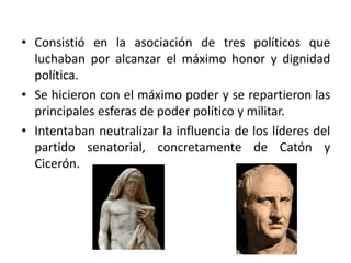 • Consistió en la asociación de tres políticos que
luchaban por alcanzar el máximo honor y dignidad
política.
• Se hicieron con el máximo poder y se repartieron las
principales esferas de poder político y militar.
• Intentaban neutralizar la influencia de los líderes del
partido senatorial, concretamente de Catón y
Cicerón.
 