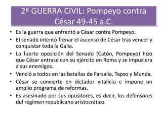 2ª GUERRA CIVIL: Pompeyo contra
César 49-45 a.C.
• Es la guerra que enfrentó a César contra Pompeyo.
• El senado intentó frenar el ascenso de César tras vencer y
conquistar toda la Galia.
• La fuerte oposición del Senado (Catón, Pompeyo) hizo
que César entrase con su ejército en Roma y se impusiera
a sus enemigos.
• Venció a todos en las batallas de Farsalia, Tapso y Munda.
• César se convierte en dictador vitalicio e impone un
amplio programa de reformas.
• Es asesinado por sus opositores, es decir, los defensores
del régimen republicano aristocrático.
 