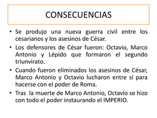 CONSECUENCIAS
• Se produjo una nueva guerra civil entre los
cesarianos y los asesinos de César.
• Los defensores de César fueron: Octavio, Marco
Antonio y Lépido que formaron el segundo
triunvirato.
• Cuando fueron eliminados los asesinos de César,
Marco Antonio y Octavio lucharon entre sí para
hacerse con el poder de Roma.
• Tras la muerte de Marco Antonio, Octavio se hizo
con todo el poder instaurando el IMPERIO.
 