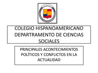 COLEGIO HISPANOAMERICANO
DEPARTRAMENTO DE CIENCIAS
SOCIALES
PRINCIPALES ACONTECIMIENTOS
POLÍTICOS Y CONFLICTOS EN LA
ACTUALIDAD

 