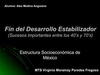 Fin del Desarrollo Estabilizador (Sucesos importantes entre los 40’s y 70’s) Estructura Socioeconómica de México Alumno: Alex Medina Anguiano MTS Virginia Moramay Paredes Fregoso 