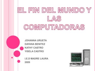 EL FIN DEL MUNDO Y LAS COMPUTADORAS JOHANNA URUETA DAYANA BENITEZ KATHY CASTRO YISELA CASTRO I.E.D MADRE LAURA 2009 