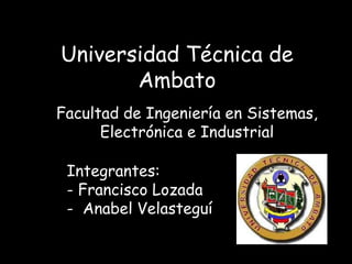 Universidad Técnica de
       Ambato
Facultad de Ingeniería en Sistemas,
      Electrónica e Industrial

 Integrantes:
 - Francisco Lozada
 - Anabel Velasteguí
 