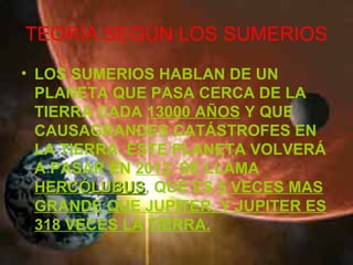 TEORÍA SEGÚN LOS SUMERIOS
• LOS SUMERIOS HABLAN DE UN
  PLANETA QUE PASA CERCA DE LA
  TIERRA CADA 13000 AÑOS Y QUE
  CAUSAGRANDES CATÁSTROFES EN
  LA TIERRA. ESTE PLANETA VOLVERÁ
  A PASAR EN 2013. SE LLAMA
  HERCÓLUBUS, QUE ES 5 VECES MAS
  HERCÓLUBUS
  GRANDE QUE JUPITER, Y JUPITER ES
  318 VECES LA TIERRA.
 