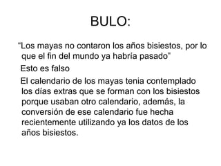 BULO:
“Los mayas no contaron los años bisiestos, por lo
 que el fin del mundo ya habría pasado”
 Esto es falso
 El calendario de los mayas tenia contemplado
 los días extras que se forman con los bisiestos
 porque usaban otro calendario, además, la
 conversión de ese calendario fue hecha
 recientemente utilizando ya los datos de los
 años bisiestos.
 