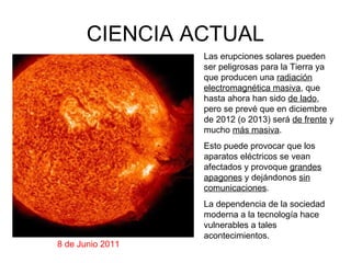 CIENCIA ACTUAL
                  Las erupciones solares pueden
                  ser peligrosas para la Tierra ya
                  que producen una radiación
                  electromagnética masiva, que
                  hasta ahora han sido de lado,
                  pero se prevé que en diciembre
                  de 2012 (o 2013) será de frente y
                  mucho más masiva.
                  Esto puede provocar que los
                  aparatos eléctricos se vean
                  afectados y provoque grandes
                  apagones y dejándonos sin
                  comunicaciones.
                  La dependencia de la sociedad
                  moderna a la tecnología hace
                  vulnerables a tales
                  acontecimientos.
8 de Junio 2011
 