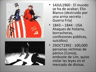 • 14JUL1960 : El mundo
  se ha de acabar; Elio
  Bianco (destruido por
  una arma secreta :
  Guerra Fría)
• 1843 – 1844 : USA
  Ataques de histeria,
  borracheras,
  confesiones públicas,
  suicidios)
• 29OCT1992 : 100,000
  personas víctimas de
  pánico (Corea),
  embuste de Lim, quiso
  violar las leyes en el
  mercado de divisas.
 