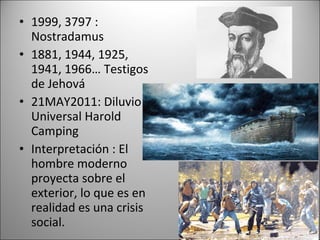 • 1999, 3797 :
  Nostradamus
• 1881, 1944, 1925,
  1941, 1966… Testigos
  de Jehová
• 21MAY2011: Diluvio
  Universal Harold
  Camping
• Interpretación : El
  hombre moderno
  proyecta sobre el
  exterior, lo que es en
  realidad es una crisis
  social.
 