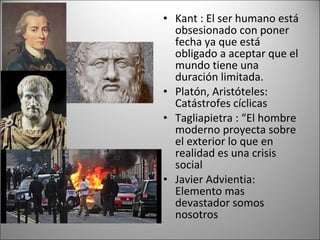 • Kant : El ser humano está
  obsesionado con poner
  fecha ya que está
  obligado a aceptar que el
  mundo tiene una
  duración limitada.
• Platón, Aristóteles:
  Catástrofes cíclicas
• Tagliapietra : “El hombre
  moderno proyecta sobre
  el exterior lo que en
  realidad es una crisis
  social
• Javier Advientia:
  Elemento mas
  devastador somos
  nosotros
 