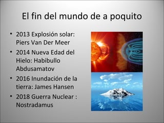 El fin del mundo de a poquito
• 2013 Explosión solar:
  Piers Van Der Meer
• 2014 Nueva Edad del
  Hielo: Habibullo
  Abdusamatov
• 2016 Inundación de la
  tierra: James Hansen
• 2018 Guerra Nuclear :
  Nostradamus
 