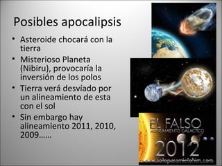 Posibles apocalipsis
• Asteroide chocará con la
  tierra
• Misterioso Planeta
  (Nibiru), provocaría la
  inversión de los polos
• Tierra verá desvíado por
  un alineamiento de esta
  con el sol
• Sin embargo hay
  alineamiento 2011, 2010,
  2009……
 
