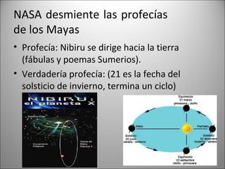 NASA desmiente las profecías
de los Mayas
• Profecía: Nibiru se dirige hacia la tierra
  (fábulas y poemas Sumerios).
• Verdadería profecía: (21 es la fecha del
  solsticio de invierno, termina un ciclo)
 