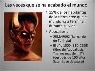 Las veces que se ha acabado el mundo
                 • 15% de los habitantes
                   de la tierra cree que el
                   mundo va a terminar
                   durante su vida.
                 • Apocalipsis
                   – 25MAR992 (Bernardo
                     de Turingia)
                   – El año 1000 (31DIC999)
                     (libro de Apocalipsis:
                     “mil no mas de mil”)
                     (después de 100 años
                     Satanás se desatará)
 