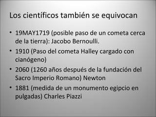 Los científicos también se equivocan
• 19MAY1719 (posible paso de un cometa cerca
  de la tierra): Jacobo Bernoulli.
• 1910 (Paso del cometa Halley cargado con
  cianógeno)
• 2060 (1260 años después de la fundación del
  Sacro Imperio Romano) Newton
• 1881 (medida de un monumento egipcio en
  pulgadas) Charles Piazzi
 