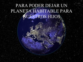 PARA PODER DEJAR UN
PLANETA HABITABLE PARA
NUESTROS HIJOS
 