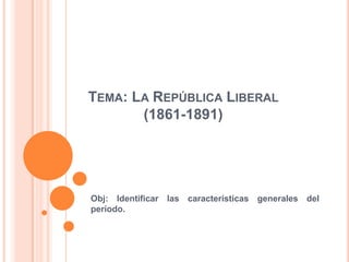 TEMA: LA REPÚBLICA LIBERAL
       (1861-1891)




Obj: Identificar las características generales del
período.
 