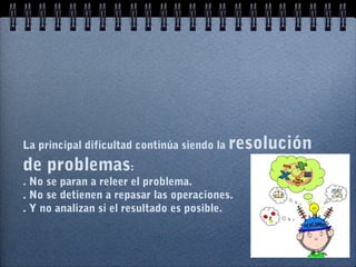 La principal dificultad continúa siendo la resolución
de problemas:
. No se paran a releer el problema.
. No se detienen a repasar las operaciones.
. Y no analizan si el resultado es posible.
 
