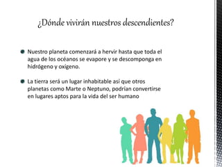 ¿Dónde vivirán nuestros descendientes?
Nuestro planeta comenzará a hervir hasta que toda el
agua de los océanos se evapore y se descomponga en
hidrógeno y oxígeno.
La tierra será un lugar inhabitable así que otros
planetas como Marte o Neptuno, podrían convertirse
en lugares aptos para la vida del ser humano
 