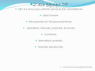 2° «c» equipo 05 
 CBT # 2 «ING GUILLERMO GONZALEZ CAMARENA» 
 15ECT0545H 
 PENSAMIENTO TRIGONOMETRICO 
 GERARDO MANUEL JIMENEZ ALONSO 
 TUTORIAL 
 (PRIMERA UNIDAD) 
 TERCER SEMESTRE 
 NAUCALPAN DE JUAREZ EDOMEX 
 
