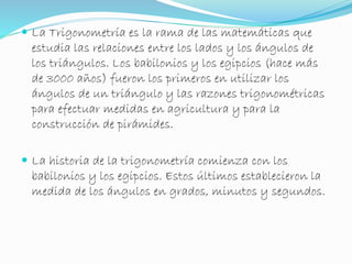  La Trigonometría es la rama de las matemáticas que 
estudia las relaciones entre los lados y los ángulos de 
los triángulos. Los babilonios y los egipcios (hace más 
de 3000 años) fueron los primeros en utilizar los 
ángulos de un triángulo y las razones trigonométricas 
para efectuar medidas en agricultura y para la 
construcción de pirámides. 
 La historia de la trigonometría comienza con los 
babilonios y los egipcios. Estos últimos establecieron la 
medida de los ángulos en grados, minutos y segundos. 
 