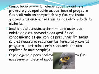 Computación------ la relación que hay entre el 
proyecto y computación es que todo el proyecto 
fue realizado en computadora y fue realizado 
gracias a las enseñanzas que hemos obtenido de la 
materia. 
Gestión del conocimiento----- la relación que 
existe en este proyecto con gestión del 
conocimiento es que con las preguntas limitadas 
solo es necesario recordar las formulas y con las 
preguntas ilimitadas seria necesario dar una 
explicación mas compleja. 
O por ejemplo para realizar este proyecto fue 
necesario emplear el modelo gavilán. 
 
