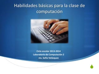 S
Habilidades básicas para la clase de
computación
Ciclo escolar 2013-2014
Laboratorio de Computación 2
ms. Sofía Velázquez
 